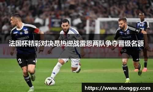 法国杯精彩对决昂热迎战雷恩两队争夺晋级名额