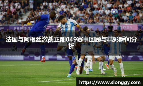 法国与阿根廷激战正酣049赛事回顾与精彩瞬间分析